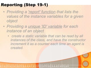 Reporting (Step 19-1) Providing a  'report' function  that lists the values of the instance variables for a given object Providing a  unique 'ID' variable  for each instance of an object create a static variable that can be read by all instances of the class, and have the constructor increment it as a counter each time an agent is created. 
