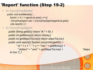 'Report' function (Step 19-2) In CarryDropModel:  public void buildModel(){ … for(int i = 0; i < agentList.size(); i++){    CarryDropAgent cda = (CarryDropAgent)agentList.get(i); cda.report(); } } In CarryDropAgent:  public String getID(){ return "A-" + ID; } public int getMoney(){ return money;} public int getStepsToLive(){ return stepsToLive;} public void report(){ System.out.println(getID() +  " at " + x + ", " + y + " has " + getMoney() +    " dollars" + " and " + getStepsToLive() +    "steps to live."); } 
