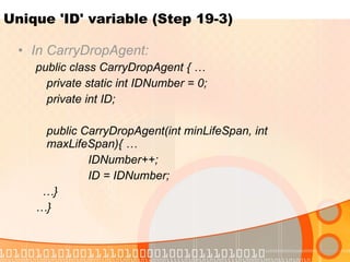 Unique 'ID' variable (Step 19-3) In CarryDropAgent: public class CarryDropAgent { … private static int IDNumber = 0; private int ID; public CarryDropAgent(int minLifeSpan, int  maxLifeSpan){ … IDNumber++; ID = IDNumber; … } … } 