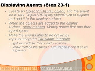 Displaying Agents (Step 20-1) Create an  Object2DDisplay object , add the agent list to that Object2DDisplay object's list of objects, and add it to the display surface When the objects are added to the display surface,  order matters . Money space first and then agent space Make the agents able to be drawn by implementing the  'Drawable' interface 'get' methods for their x and y positions 'draw' method that takes a 'SimGraphics' object as an argument 