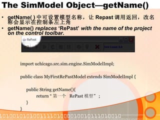 The SimModel Object—getName() getName( ) 中可设置模型名称，让 Repast 调用返回，改名称会显示在控制条左上角 getName()  replaces  ‘RePast’  with the name of the project on the control toolbar. import uchicago.src.sim.engine.SimModelImpl; public class MyFirstRePastModel extends SimModelImpl { public String getName(){ return “ 第一个  RePast 模型” ; } } 