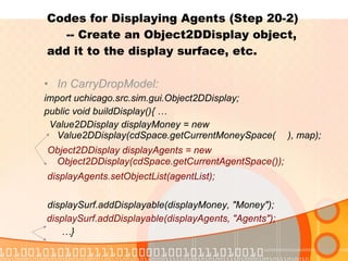 Codes for Displaying Agents (Step 20-2)    -- Create an Object2DDisplay object,  add it to the display surface, etc. In CarryDropModel: import uchicago.src.sim.gui.Object2DDisplay; public void buildDisplay(){ … Value2DDisplay displayMoney = new Value2DDisplay(cdSpace.getCurrentMoneySpace( ), map); Object2DDisplay displayAgents = new Object2DDisplay(cdSpace.getCurrentAgentSpace()); displayAgents.setObjectList(agentList); displaySurf.addDisplayable(displayMoney, "Money"); displaySurf.addDisplayable(displayAgents, "Agents"); … } 