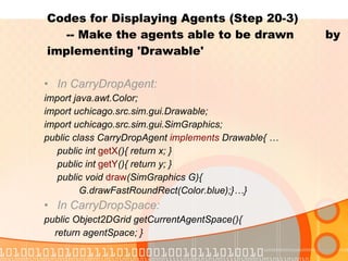 Codes for Displaying Agents (Step 20-3)    -- Make the agents able to be drawn  by implementing 'Drawable' In CarryDropAgent: import java.awt.Color; import uchicago.src.sim.gui.Drawable; import uchicago.src.sim.gui.SimGraphics; public class CarryDropAgent  implements  Drawable{ … public int  getX (){ return x; } public int  getY (){ return y; } public void  draw (SimGraphics G){ G.drawFastRoundRect(Color.blue);}…} In CarryDropSpace: public Object2DGrid getCurrentAgentSpace(){ return agentSpace; } 