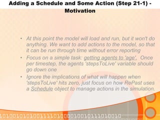 Adding a Schedule and Some Action (Step 21-1) - Motivation At this point the model will load and run, but it won't do anything. We want to add actions to the model, so that it can be run through time without error reporting Focus on a simple task:  getting agents to 'age'.   Once per timestep, the agents 'stepsToLive' variable should go down one Ignore the implications of what will happen when 'stepsToLive' hits zero, just focus on how RePast uses a  Schedule  object to manage actions in the simulation. 