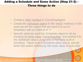 Adding a Schedule and Some Action (Step 21-2) – Three things to do Create a  'step' method  in CarryDropAgent Create the  Schedule object  in the 'setup' method; in this case we tell the object that we want it to run in timesteps with an interval of '1' Specify what we want the Schedule object to do by creating an  inner class  ' CarryDropStep ' and adding it to the Schedule object using one of RePast's built-in functions. These built in functions allow you to specify when the action defined by the inner class is executed. 
