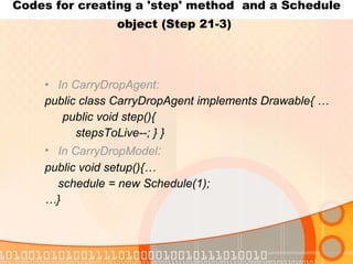 Codes for creating a 'step' method  and a Schedule object (Step 21-3)   In CarryDropAgent: public class CarryDropAgent implements Drawable{ … public void step(){ stepsToLive--; } } In CarryDropModel : public void setup(){… schedule = new Schedule(1); … } 