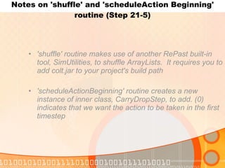 Notes on 'shuffle' and 'scheduleAction Beginning' routine (Step 21-5) 'shuffle' routine makes use of another RePast built-in tool, SimUtilities, to shuffle ArrayLists.  It requires you to add colt.jar to your project's build path 'scheduleActionBeginning' routine creates a new instance of inner class, CarryDropStep, to add. (0) indicates that we want the action to be taken in the first timestep 