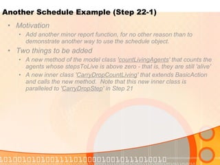 Another Schedule Example (Step 22-1) Motivation Add another minor report function, for no other reason than to demonstrate another way to use the schedule object.  Two things to be added A new method of the model class ' countLivingAgents ' that counts the agents whose stepsToLive is above zero - that is, they are still 'alive' A new inner class ' CarryDropCountLiving ' that extends BasicAction and calls the new method.  Note that this new inner class is paralleled to ' CarryDropStep ' in Step 21 