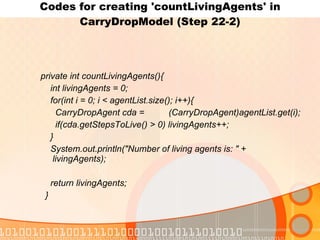 Codes for creating 'countLivingAgents' in CarryDropModel (Step 22-2) private int countLivingAgents(){ int livingAgents = 0; for(int i = 0; i < agentList.size(); i++){ CarryDropAgent cda =  (CarryDropAgent)agentList.get(i); if(cda.getStepsToLive() > 0) livingAgents++; } System.out.println("Number of living agents is: " +  livingAgents); return livingAgents; } 