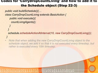 Codes for 'CarryDropCountLiving' and how to add it to the Schedule object (Step 22-3) public void buildSchedule(){… class CarryDropCountLiving extends BasicAction { public void execute(){ countLivingAgents(); } } schedule. scheduleActionAtInterval(10, new CarryDropCountLiving()) ; } Note that when adding the new CarryDropCountLiving object to the schedule object, we add it so that it is not executed every timestep, but rather is executed every 10th timestep. 