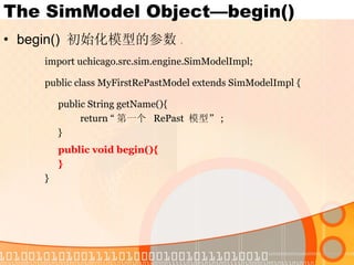 The SimModel Object—begin() begin()  初始化模型的参数 . import uchicago.src.sim.engine.SimModelImpl; public class MyFirstRePastModel extends SimModelImpl { public String getName(){ return “ 第一个  RePast  模型” ; } public void begin(){ } } 