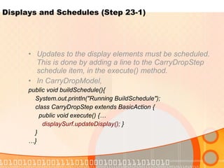 Displays and Schedules (Step 23-1) Updates to the display elements must be scheduled. This is done by adding a line to the CarryDropStep schedule item, in the execute() method.  In CarryDropModel, public void buildSchedule(){ System.out.println("Running BuildSchedule"); class CarryDropStep extends BasicAction { public void execute() {… displaySurf.updateDisplay();  } } … } 