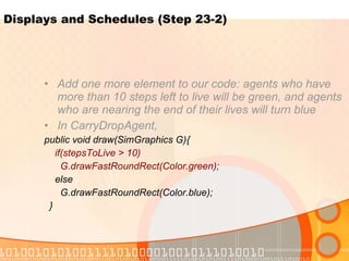 Displays and Schedules (Step 23-2) Add one more element to our code: agents who have more than 10 steps left to live will be green, and agents who are nearing the end of their lives will turn blue In CarryDropAgent, public void draw(SimGraphics G){ if(stepsToLive > 10) G.drawFastRoundRect(Color.green); else G.drawFastRoundRect(Color.blue); } 