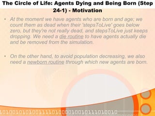 The Circle of Life: Agents Dying and Being Born (Step 24-1) - Motivation At the moment we have agents who are born and age; we count them as dead when their 'stepsToLive' goes below zero, but they're not really dead, and stepsToLive just keeps dropping. We need a  die routine  to have agents actually die and be removed from the simulation. On the other hand, to avoid population decreasing, we also need a  newborn routine  through which new agents are born. 