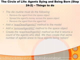 The Circle of Life: Agents Dying and Being Born (Step 24-2) – Things to do The die routine must do the following: Remove the agent from the space object Spread the agent's money across the space object Remove the agent from the agent list Add a  'reapDeadAgents()'  method to the model Add a  'removeAgentAt()'  method to the space object Create the reapDeadAgents() method so that it returns a count of the agents who died. We then create that same number of agents anew to have agents being 'reborn' 