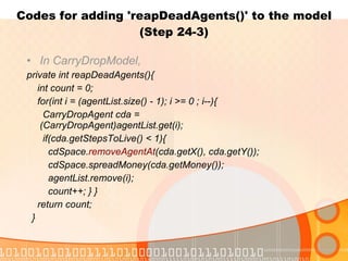 Codes for adding 'reapDeadAgents()' to the model (Step 24-3) In CarryDropModel, private int reapDeadAgents(){ int count = 0; for(int i = (agentList.size() - 1); i >= 0 ; i--){ CarryDropAgent cda =  (CarryDropAgent)agentList.get(i); if(cda.getStepsToLive() < 1){ cdSpace. removeAgentAt (cda.getX(), cda.getY()); cdSpace.spreadMoney(cda.getMoney()); agentList.remove(i); count++; } } return count; } 