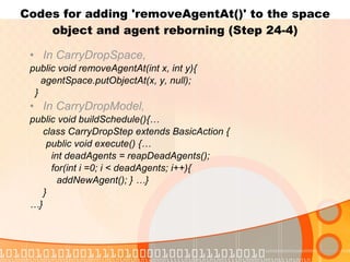 Codes for adding 'removeAgentAt()' to the space object and agent reborning (Step 24-4) In CarryDropSpace, public void removeAgentAt(int x, int y){ agentSpace.putObjectAt(x, y, null); } In CarryDropModel, public void buildSchedule(){… class CarryDropStep extends BasicAction { public void execute() {… int deadAgents = reapDeadAgents(); for(int i =0; i < deadAgents; i++){ addNewAgent(); } …} } … } 