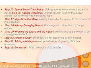 Step 25: Agents Learn Their Place - Making agents know where they are in  space  Step 26: Agents Get Money - A 'take money' function that allows agents to pluck money from the landscape Step 27: Agents on the Move - Making it possible for agents to move around the landscape Step 28: Money Changing Hands - When agents collide they exchange money Step 29: Probing the Space and the Agents - RePast allows the model to be interrogated in the GUI  Step 30: Adding a Chart - Using RePast for displaying data in a chart  Step 31: Adding a Histogram - Using RePast for displaying data in a histogram  Step 32: Conclusion - Final comments and JavaDoc  