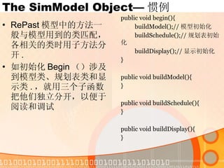 The SimModel Object— 惯例 RePast 模型中的方法一般与模型用到的类匹配，各相关的类时用子方法分开 . 如初始化 Begin （）涉及到模型类、规划表类和显示类 . ，就用三个子函数把他们独立分开，以便于阅读和调试 public void begin(){ buildModel();// 模型初始化 buildSchedule();// 规划表初始化 buildDisplay();// 显示初始化 } public void buildModel(){ } public void buildSchedule(){ } public void buildDisplay(){ } 