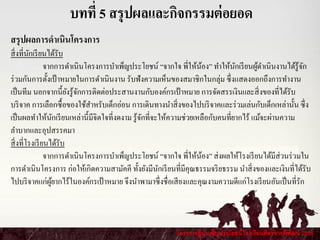 โครงการผู้บาเพ็ญประโยชน์ โรงเรียนศีลาจารพิพัฒน์ 2556
บทที่ 5 สรุปผลและกิจกรรมต่อยอด
สรุปผลการดาเนินโครงการ
สิ่งที่นักเรียนได้รับ
จากการดาเนินโครงการบาเพ็ญประโยชน์ “จากใจ พี่ให้น้อง” ทาให้นักเรียนผู้ดาเนินงานได้รู้จัก
ร่วมกันการตั้งเป้าหมายในการดาเนินงาน รับฟังความเห็นของสมาชิกในกลุ่ม ซึ่งแสดงออกถึงการทางาน
เป็นทีม นอกจากนี้ยังรู้จักการติดต่อประสานงานกับองค์กรเป้าหมาย การจัดสรรเงินและสิ่งของที่ได้รับ
บริจาค การเลือกซื้อของใช้สาหรับเด็กอ่อน การเดินทางนาสิ่งของไปบริจาคและร่วมเล่นกับเด็กเหล่านั้น ซึ่ง
เป็นผลทาให้นักเรียนเหล่านี้มีจิตใจที่งดงาม รู้จักที่จะให้ความช่วยเหลือกับคนที่ยากไร้ แม้จะผ่านความ
ลาบากและอุปสรรคมา
สิ่งที่โรงเรียนได้รับ
จากการดาเนินโครงการบาเพ็ญประโยชน์ “จากใจ พี่ให้น้อง” ส่งผลให้โรงเรียนได้มีส่วนร่วมใน
การดาเนินโครงการ ก่อให้เกิดความสามัคคี ทั้งยังมีนักเรียนที่มีคุณธรรมจริยธรรม นาสิ่งของและเงินที่ได้รับ
ไปบริจาคแก่ผู้ยากไร้ในองค์กรเป้าหมาย จึงนาพามาซึ่งชื่อเสียงและคุณงามความดีแก่โรงเรียนอันเป็นที่รัก
 