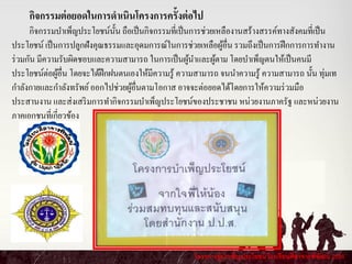 โครงการผู้บาเพ็ญประโยชน์ โรงเรียนศีลาจารพิพัฒน์ 2556
กิจกรรมต่อยอดในการดาเนินโครงการครั้งต่อไป
กิจกรรมบาเพ็ญประโยชน์นั้น ถือเป็นกิจกรรมที่เป็นการช่วยเหลืองานสร้างสรรค์ทางสังคมที่เป็น
ประโยชน์ เป็นการปลูกฝังคุณธรรมและอุดมการณ์ในการช่วยเหลือผู้อื่น รวมถึงเป็นการฝึกการการทางาน
ร่วมกัน มีความรับผิดชอบและความสามารถ ในการเป็นผู้นาและผู้ตาม โดยบาเพ็ญตนให้เป็นคนมี
ประโยชน์ต่อผู้อื่น โดยจะได้ฝึกฝนตนเองให้มีความรู้ ความสามารถ จนนาความรู้ ความสามารถ นั้น ทุ่มเท
กาลังกายและกาลังทรัพย์ออกไปช่วยผู้อื่นตามโอกาส อาจจะต่อยอดได้โดยการให้ความร่วมมือ
ประสานงาน และส่งเสริมการทากิจกรรมบาเพ็ญประโยชน์ของประชาชน หน่วยงานภาครัฐ และหน่วยงาน
ภาคเอกชนที่เกี่ยวข้อง
 