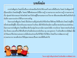 โครงการผู้บาเพ็ญประโยชน์ โรงเรียนศีลาจารพิพัฒน์ 2556
บทคัดย่อ
การบาเพ็ญประโยชน์นั้นเป็นการช่วยเหลือหรือรับใช้งานสร้างสรรค์ที่เป็นประโยชน์ บาเพ็ญตนให้
เป็นคนมีประโยชน์ต่อผู้อื่น โดยจะได้ฝึกฝนตนเองให้มีความรู้ ความสามารถ จนนาความรู้ ความสามารถ
นั้น ทุ่มเทกาลังกายและกาลังทรัพย์ออกไปช่วยผู้อื่นตามสมควรแก่โอกาส เพื่อแสดงอัธยาศัยไมตรีอันดี น่า
นับถือ และควรแก่การได้รับการสรรเสริญ
กิจกรรมบาเพ็ญประโยชน์ เป็นกิจกรรมที่มุ่งส่งเสริมให้นักเรียนได้ทาตนให้เป็นประโยชน์ ต่อผู้อื่น
หรือช่วยเหลือผู้อื่น ทั้งภายในและภายนอกโรงเรียน เพื่อให้นักเรียนมีความเอื้ออาทรต่อกันและต่อสังคม
กิจกรรมการบาเพ็ญประโยชน์ที่สมาชิกในกลุ่มโครงการมีความสนใจคือ การบริจาค โดยการขอรับบริจาค
เงิน สิ่งของ และเครื่องใช้จาเป็นสาหรับเด็กอ่อนจากนักเรียน ครู และบุคลากร โรงเรียนศีลาจารพิพัฒน์ เพื่อ
นาไปมอบให้แก่สถานสงเคราะห์เด็กอ่อนปากเกร็ดให้ได้นาไปใช้ประโยชน์ในการพัฒนาความรู้
ความสามารถ ของเด็กอ่อนให้มีคุณภาพและเป็นเยาวชนที่ดีสืบต่อไป
 