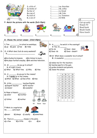 1. a kilo of                     (...............) a. chocolate
                                    2.a bottle of                    (...............) b. coffee
                                    3.a bar of                       (...............) c. bread
                                    4.a cup of                       (...............) d. Coke
                                    5.a loaf of                      (...............) e. Tomatoes
                                    6. a can of                      (...............) f. Milk

     F- Match the pictures with the words (5x3=15pts)                                                      Get up early
                                                                                                           Watch TV
                                                                                                           Read book
                                                                                                           Brush Teeth
                                                                                                           Have lunch
     1_____________       2____________           3_____________ 4__________               5____________

     G- Choose the correct answer. (10x2=20pts)

     1.Tom _________to school on weekdays.                          9- A:______ he watch in the evenings?
     a) go b) goes c) has  d) rides                                     B: Yes, he ______.
                                                                    a) Do-do           c) Does – does
2-   2- A:What does Jack do every weekend?                          b) Does –do        d) Does – doesn’t
      B:___________________________
                                                                    10-A: What does a counsellor do at school?
     a)He studies his lessons.   c)He listens to music.                B: A counsellor ________________.
     b)He plays football eveyday. d)He watches television.
                                                                    a)   makes tea for the teachers
     3- A: _______ do you go to school?                             b)   teaches sports in the gym.
        B: At eight o’clock.                                        c)   guides students and parents.
     a) What     b) What time c) Why              d) How            d)   cleans the school.

     4- A: _______ do you go to the cinema?                                            A    B    C    D
        B: I rarely go to the cinema.                                             1    O    O    O    O
     a) What b) When c) How often d) How                                          2    O    O    O    O
                                                                                  3    O    O    O    O
     5- A/An __________ teaches English.                                          4    O    O    O    O
     a) English teacher b) PE teacher                                             5    O    O    O    O
     c) cleaner         d) counsellor                                             6    O    O    O    O
                                                                                  7    O    O    O    O
     6-Neşe is Hasan’s _______.
                                                                                  8    O    O    O    O
     a) sister        b) brother             Neşe           Murat
                                                                                  9    O    O    O    O
                                                                                 1     O    O    O    O
     c) father        d) mother
                                                                                 0
                                            Ali     Hasan    Ayşe


     7-Mete is a vegetarian.
     He ……………eats meat.

     a)never     b) always     c) usually   d) sometimes

     8- There is _________ cheese in the plate.
     a) a few      b) a little   c) a        d) an
 