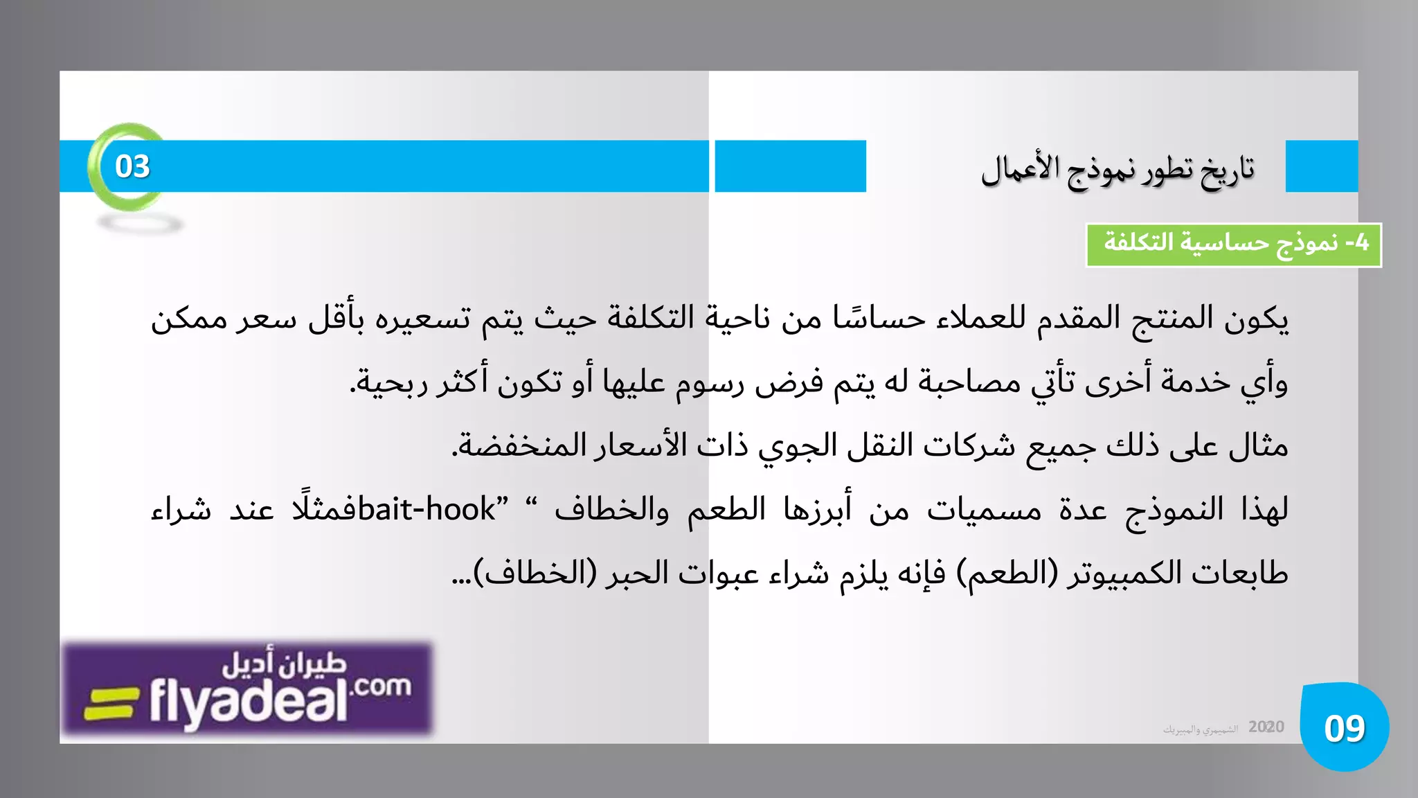 ©
‫الشميمري‬
‫والمبيريك‬ 2020
‫عمال‬
‫أ‬
‫ال‬‫نموذج‬‫ر‬‫تطو‬‫تاريخ‬
09
03
‫يكون‬
‫المنتج‬
‫المقدم‬
‫للعمالء‬
‫ا‬ ً
‫حساس‬
‫من‬
‫ناحية‬
‫التكلفة‬
‫حيث‬
‫يتم‬
‫تسعيره‬
‫بأق‬
‫ل‬
‫سعر‬
‫ممكن‬
‫وأي‬
‫خدمة‬
‫أخرى‬
‫ي‬‫ت‬‫تأ‬
‫مصاحبة‬
‫له‬
‫يتم‬
‫فرض‬
‫رسوم‬
‫عليها‬
‫أو‬
‫تكون‬
‫كثر‬‫أ‬
‫ربحية‬
.
‫مثال‬
‫على‬
‫ذلك‬
‫جميع‬
‫شركات‬
‫النقل‬
‫الجوي‬
‫ذات‬
‫األسعار‬
‫المنخفضة‬
.
‫لهذا‬
‫النموذج‬
‫عدة‬
‫مسميات‬
‫من‬
‫أبرزها‬
‫الطعم‬
‫والخطاف‬
“
bait-hook”
ًَّ
‫فمثال‬
‫عند‬
‫شراء‬
‫طابعات‬
‫الكمبيوتر‬
(
‫الطعم‬
)
‫فإنه‬
‫يلزم‬
‫شراء‬
‫عبوات‬
‫الحبر‬
(
‫الخطاف‬
)
...
4
-
‫التكلفة‬ ‫حساسية‬ ‫نموذج‬
 