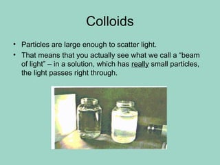 Colloids
• Particles are large enough to scatter light.
• That means that you actually see what we call a “beam
of light” – in a solution, which has really small particles,
the light passes right through.
 