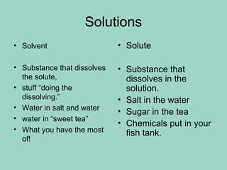 Solutions
• Solvent
• Substance that dissolves
the solute,
• stuff “doing the
dissolving.”
• Water in salt and water
• water in “sweet tea”
• What you have the most
of!
• Solute
• Substance that
dissolves in the
solution.
• Salt in the water
• Sugar in the tea
• Chemicals put in your
fish tank.
 