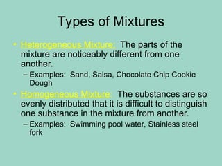 Types of Mixtures
• Heterogeneous Mixture: The parts of the
mixture are noticeably different from one
another.
– Examples: Sand, Salsa, Chocolate Chip Cookie
Dough
• Homogeneous Mixture: The substances are so
evenly distributed that it is difficult to distinguish
one substance in the mixture from another.
– Examples: Swimming pool water, Stainless steel
fork
 