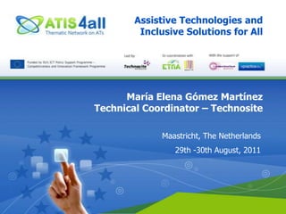 Assistive Technologies and Inclusive Solutions for All María Elena Gómez Martínez Technical Coordinator – Technosite Maastricht, The Netherlands 29th -30th August, 2011 
