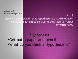 Ashley NeffIndicator Project # 3 6.1.3 Recognize and explain that hypotheses are valuable, even if they turn out not to be true, if they lead to fruitful investigations. Hypothesis ,[object Object]