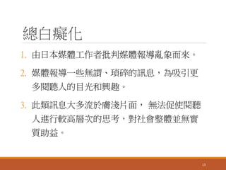 總白癡化
1. 由日本媒體工作者批判媒體報導亂象而來。
2. 媒體報導一些無謂、瑣碎的訊息，為吸引更
多閱聽人的目光和興趣。
3. 此類訊息大多流於膚淺片面， 無法促使閱聽
人進行較高層次的思考，對社會整體並無實
質助益。
13
 