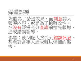 媒體誤導
媒體為了營造效果，而刻意誇大
報導內容；或是為了搶時效性，
在沒有經過充分查證前搶先報導，
造成錯誤報導。
影響：使閱聽人接受到錯誤訊息，
甚至對當事人造成難以彌補的傷
害。
17
 