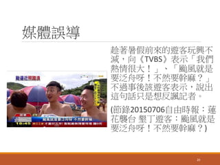 媒體誤導
趁著暑假前來的遊客玩興不
減，向《TVBS》表示「我們
熱情很大！」、「颱風就是
要泛舟呀！不然要幹麻？」
不過事後該遊客表示，說出
這句話只是想反諷記者。
(節錄20150706自由時報：蓮
花襲台 墾丁遊客：颱風就是
要泛舟呀！不然要幹麻？)
20
 