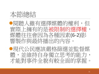 本節總結
閱聽人雖有選擇媒體的權利，但
實際上擁有的是被限制的選擇權，
媒體往往會因為各種因素(6-2)影
響製作與最終播出的內容。
現代公民應該嚴格篩選並監督媒
體，並維持自身獨立思考的能力，
才能對事件全貌有較全面的掌握。
21
 