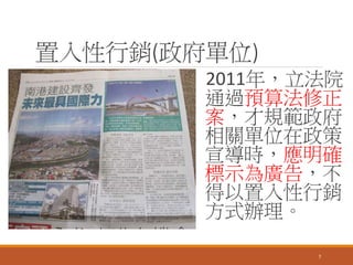 置入性行銷(政府單位)
2011年，立法院
通過預算法修正
案，才規範政府
相關單位在政策
宣導時，應明確
標示為廣告，不
得以置入性行銷
方式辦理。
7
 