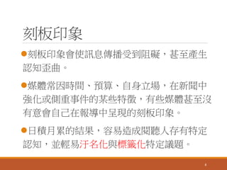 刻板印象
刻板印象會使訊息傳播受到阻礙，甚至產生
認知歪曲。
媒體常因時間、預算、自身立場，在新聞中
強化或側重事件的某些特徵，有些媒體甚至沒
有意會自己在報導中呈現的刻板印象。
日積月累的結果，容易造成閱聽人存有特定
認知，並輕易汙名化與標籤化特定議題。
8
 