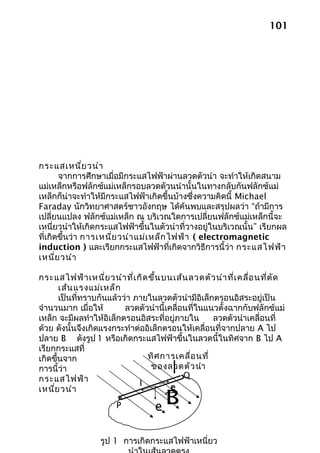 101




กระแสเหนี่ย วนำา
       จากการศึกษาเมื่อมีกระแสไฟฟ้าผ่านลวดตัวนำา จะทำาให้เกิดสนาม
แม่เหล็กหรือฟลักซ์แม่เหล็กรอบลวดตัวนนำานั้นในทางกลับกันฟลักซ์แม่
เหล็กก็น่าจะทำาให้มีกระแสไฟฟ้าเกิดขึ้นบ้างซึ่งความคิดนี้ Michael
Faraday นักวิทยาศาสตร์ชาวอังกฤษ ได้ค้นพบและสรุปผลว่า “ถ้ามีการ
เปลี่ยนแปลง ฟลักซ์แม่เหล็ก ณ บริเวณใดการเปลี่ยนฟลักซ์แม่เหล็กนี้จะ
เหนี่ยวนำาให้เกิดกระแสไฟฟ้าขึ้นในตัวนำาที่วางอยู่ในบริเวณนั้น” เรียกผล
ที่เกิดขึ้นว่า การเหนี่ย วนำา แม่เ หล็ก ไฟฟ้า ( electromagnetic
induction ) และเรียกกระแสไฟฟ้าที่เกิดจากวิธีการนี้ว่า กระแสไฟฟ้า
เหนี่ย วนำา

กระแสไฟฟ้า เหนี่ย วนำา ที่เ กิด ขึ้น บนเส้น ลวดตัว นำา ที่เ คลื่อ นที่ต ัด
       เส้น แรงแม่เ หล็ก
       เป็นที่ทราบกันแล้วว่า ภายในลวดตัวนำามีอิเล็กตรอนอิสระอยู่เป็น
จำานวนมาก เมื่อให้        ลวดตัวนำานี้เคลื่อนที่ในแนวตั้งฉากกับฟลักซ์แม่
เหล็ก จะมีผลทำาให้อิเล็กตรอนอิสระที่อยู่ภายใน       ลวดตัวนำาเคลื่อนที่
ด้วย ดังนั้นจึงเกิดแรงกระทำาต่ออิเล็กตรอนให้เคลื่อนที่จากปลาย A ไป
ปลาย B ดังรูป 1 หรือเกิดกระแสไฟฟ้าขึ้นในลวดนี้ในทิศจาก B ไป A
เรียกกระแสที่
เกิดขึ้นจาก                     ทิศ การเคลื่อ นที่
การนี้ว่า                         ของลวดตัว นำา
กระแสไฟฟ้า                                  Q
เหนี่ย วนำา
                              I
                                       e

                       P          e
                                    B
                  รูป 1 การเกิดกระแสไฟฟ้าเหนี่ยว
 