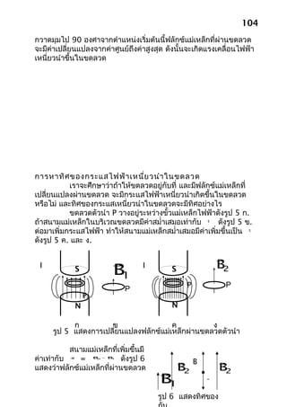 104
กวาดมุมไป 90 องศาจากตำาแหน่งเริ่มต้นนี้ฟลักซ์แม่เหล็กที่ผ่านขดลวด
จะมีค่าเปลี่ยนแปลงจากค่าศูนย์ถึงค่าสูงสุด ดังนั้นจะเกิดแรงเคลื่อนไฟฟ้า
เหนี่ยวนำาขึ้นในขดลวด




การหาทิศ ของกระแสไฟฟ้า เหนี่ย วนำา ในขดลวด
           เราจะศึกษาว่าถ้าให้ขดลวดอยู่กับที่ และมีฟลักซ์แม่เหล็กที่
เปลี่ยนแปลงผ่านขดลวด จะมีกระแสไฟฟ้าเหนี่ยวนำาเกิดขึ้นในขดลวด
หรือไม่ และทิศของกระแสเหนี่ยวนำาในขดลวดจะมีทิศอย่างไร
           ขดลวดตัวนำา P วางอยู่ระหว่างขั้วแม่เหล็กไฟฟ้าดังรูป 5 ก.
ถ้าสนามแม่เหล็กในบริเวณขดลวดมีค่าสมำ่าเสมอเท่ากับ         ดังรูป 5 ข.
                                                       
                                                       B1


ต่อมาเพิ่มกระแสไฟฟ้า ทำาให้สนามแม่เหล็กสมำ่าเสมอมีค่าเพิ่มขึ้นเป็น
                                                                    
                                                                    B2


ดังรูป 5 ค. และ ง.


                                                           
                                                            B2
 I              S            B1
                                     I      S

                                                 P           P
                                 P
                    P
                N                           N

            ก         ข                 ค          ง
      รูป 5 แสดงการเปลี่ยนแปลงฟลักซ์แม่เหล็กผ่านขดลวดตัวนำา

           สนามแม่เหล็กที่เพิ่มขึ้นมี
ค่าเท่ากับ   =              ดังรูป 6
                          

                                                 B         
           ∆B           B - B
                          2  1




แสดงว่าฟลักซ์แม่เหล็กที่ผ่านขดลวด
                                               B2          B2
                                         B1
                                                      -

                                         รูป 6 แสดงทิศของ
 