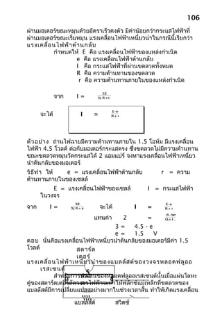 106
ผ่านมอเตอร์ขณะหมุนด้วยอัตราเร็วคงตัว มีค่าน้อยกว่ากระแสไฟฟ้าที่
ผ่านมอเตอร์ขณะเริ่มหมุน แรงเคลื่อนไฟฟ้าเหนี่ยวนำาในกรณีนี้เรียกว่า
แรงเคลื่อ นไฟฟ้า ต้า นกลับ
          กำาหนดให้ E คือ แรงเคลื่อนไฟฟ้าของแหล่งกำาเนิด
                   e คือ แรงเคลื่อนไฟฟ้าต้านกลับ
                   I คือ กระแสไฟฟ้าที่ผ่านขดลวดทั้งหมด
                   R คือ ความต้านทานของขดลวด
                    r คือ ความต้านทานภายในของแหล่งกำาเนิด

                                   ΣE
              จาก      I=       Σ R+r)
                                 (




                                         E-e
      จะได้              I    =          R+ r




ตัว อย่า ง ถ่านไฟฉายมีความต้านทานภายใน 1.5 โอห์ม มีแรงเคลื่อน
ไฟฟ้า 4.5 โวลต์ ต่อกับมอเตอร์กระแสตรง ซึ่งขดลวดไม่มีความต้านทาน
ขณะขดลวดหมุนวัดกระแสได้ 2 แอมแปร์ จงหาแรงเคลื่อนไฟฟ้าเหนี่ยว
นำาดันกลับของมอเตอร์
วิธ ีท ำา ให้ e = แรงเคลื่อนไฟฟ้าต้านกลับ                  r = ความ
ต้านทานภายในของเซลล์
          E = แรงเคลื่อนไฟฟ้าของเซลล์                  I = กระแสไฟฟ้า
      ในวงจร
                       ΣE                                   E-e
จาก      I=         Σ R+ r
                     (    )       จะได้            I   =    R+ r
                                                            4.5
                                                              -e
                              แทนค่า 2         =        +
                                                       0 1.5

                                  3=     4.5 - e
                                  e =    1.5     V
ตอบ นั่นคือแรงเคลื่อนไฟฟ้าเหนี่ยวนำาดันกลับของมอเตอร์มีค่า 1.5
โวลต์               สตาร์ต
                    เตอร์
แรงเคลื่อ นไฟฟ้า เหนี่ย วนำา ของแบลลัส ต์ข องวงจรหลอดฟลูอ อ
      เรสเซนต์
                        S
           สำาหรับการทำางานของหลอดฟลูออเรสเซนต์นั้นเมื่อแผ่นโลหะ
                      หลอ
คู่ของสตาร์ตเตอร์ตัดวงจรไฟฟ้าจะทำาให้ฟลักซ์แม่เหล็กที่ขดลวดของ
                      ด
แบลลัสต์มีการเปลี่ยนแปลงอย่างมากในช่วงเวลาสั้น ทำาให้เกิดแรงเคลื่อน

                     แบลลัสต์             สวิตช์
 