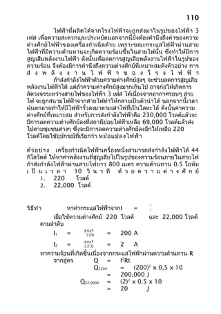 110
             ไฟฟ้ าที่ ผ ลิ ต ได้จ ากโรงไฟฟ้ า จะถู กส่ ง มาในรู ป ของไฟฟ้ า 3
เฟส เพื่อความสะดวกและประหยัดนอกจากนี้ยังต้องคำานึงถึงค่าของความ
ต่ างศักย์ไฟฟ้าของเครื่อ งกำา เนิ ด ด้ ว ย เพราะขณะกระแสไฟฟ้ าผ่ า นสาย
ไฟฟ้าที่มีความต้านทานจะเกิดความร้อนขึ้นในสายไฟนั้น ซึ่งทำาให้มีการ
สูญเสียพลังงานไฟฟ้า ดังนั้นเพื่อลดการสูญเสียพลังงานไฟฟ้าในรูปของ
ความร้อน จึงต้องมีการคำานึงถึงความต่างศักย์ที่เหมาะสมดังตัวอย่าง การ
ส่ ง พ ลั ง ง า น ไ ฟ ฟ้ า ข อ ง โ ร ง ไ ฟ ฟ้ า
             ถ้าส่งกำาลังไฟฟ้าด้วยความต่างศักย์สูงๆ จะช่วยลดการสูญเสีย
พลังงานไฟฟ้าได้ แต่ถ้าความต่างศักย์สูงมากเกินไป อาจก่อให้เกิดการ
ลัดวงจรระหว่างสายไฟของไฟฟ้า 3 เฟส ได้เนื่องจากอากาศรอบๆ สาย
ไฟ จะถูกสนามไฟฟ้าจากสายไฟทำาให้กลายเป็นตัวนำาได้ นอกจากนี้เวลา
ฝนตกอาจทำาให้มีไฟฟ้ารั่วลงมาตามเสาไฟที่เป็นโลหะได้ ดังนั้นค่าความ
ต่างศักย์ที่เหมาะสม สำาหรับการส่งกำาลังไฟฟ้าคือ 230,000 โวลต์แล้วจะ
มีการลดความต่างศักย์ลงที่สถานีย่อยไฟฟ้าเหลือ 69,000 โวลต์แล้วส่ง
ไปตามชุมชนต่างๆ ซึ่งจะมีการลดความต่างศักย์ลงอีกให้เหลือ 220
โวลต์โดยใช้อุปกรณ์ที่เรียกว่า หม้อ แปลงไฟฟ้า

ตัว อ ย่า ง เครื่องกำา เนิดไฟฟ้าเครื่องหนึ่งสามารถส่งกำา ลังไฟฟ้าได้ 44
กิโลวัตต์ ให้หาค่าพลังงานที่สูญเสียไปในรูปของความร้อนภายในสายไฟ
ถ้าส่งกำา ลังไฟฟ้าผ่านสายไฟยาว 800 เมตร ความต้านทาน 0.5 โอห์ม
เ ป็ น เ ว ล า 10 วิ น า ที ด้ ว ย ค ว า ม ต่ า ง ศั ก ย์
      1.     220      โวลต์
      2.     22,000 โวลต์


                                                       P
วิธ ีท ำา          หาค่ากระแสไฟฟ้าจากI     =           V

             เมื่อใช้ความต่างศักย์ 220 โวลต์           และ 22,000 โวลต์
        ตามลำาดับ
                            3
                         44x10
            I1    =       220       =     200 A
                            3
                         44x10
            I2    =      22,000     =     2     A
        หาความร้อนที่เกิดขึ้นเนื่องจากกระแสไฟฟ้าผ่านความต้านทาน R
            จากสูตร           Q =        I2Rt
                              Q220V      =    (200)2 x 0.5 x 10
                                    =    200,000 J
                        Q22,000V =       (2)2 x 0.5 x 10
                                    =    20        J
 
