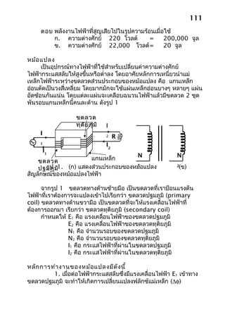 111
     ตอบ พลังงานไฟฟ้าที่สูญเสียไปในรูปความร้อนเมื่อใช้
         ก. ความต่างศักย์ 220 โวลต์          =     200,000 จูล
         ข. ความต่างศักย์ 22,000 โวลต์ =           20 จูล

หม้อ แปลง
      เป็นอุปกรณ์ทางไฟฟ้าที่ใช้สำาหรับเปลี่ยนค่าความต่างศักย์
ไฟฟ้ากระแสสลับให้สูงขึ้นหรือตำ่าลง โดยอาศัยหลักการเหนี่ยวนำาแม่
เหล็กไฟฟ้าระหว่างขดลวดส่วนประกอบของหม้อแปลง คือ แกนเหล็ก
อ่อนตัดเป็นวงสี่เหลี่ยม โดยมากมักจะใช้แผ่นเหล็กอ่อนบางๆ หลายๆ แผ่น
อัดซ้อนกันแน่น โดยแต่ละแผ่นจะเคลือบฉนวนไฟฟ้าแล้วมีขดลวด 2 ชุด
พันรอบแกนเหล็กนี้คนละด้าน ดังรูป 1

                  ขดลวด
                  ทุต ิย ภูม ิ   I
     I                           2    R
     1
                                 I2
     I1
                     แกนเหล็ก      N                     N
    ขดลวด
    ปฐมภูม1. (ก) แสดงส่วนประกอบของหม้อแปลง
       รูป ิ                                              (ข)
                                   1                     2

สัญลักษณ์ของหม้อแปลงไฟฟ้า

      จากรูป 1 ขดลวดทางด้านซ้ายมือ เป็นขดลวดที่เราป้อนแรงดัน
ไฟฟ้าที่เราต้องการจะแปลงเข้าไปเรียกว่า ขดลวดปฐมภูมิ (primary
coil) ขดลวดทางด้านขวามือ เป็นขดลวดที่จะให้แรงเคลื่อนไฟฟ้าที่
ต้องการออกมา เรียกว่า ขดลวดทุติยภูมิ (secondary coil)
      กำาหนดให้ E1 คือ แรงเคลื่อนไฟฟ้าของขดลวดปฐมภูมิ
                E2 คือ แรงเคลื่อนไฟฟ้าของขดลวดทุติยภูมิ
                N1 คือ จำานวนรอบของขดลวดปฐมภูมิ
                N2 คือ จำานวนรอบของขดลวดทุติยภูมิ
                I1 คือ กระแสไฟฟ้าที่ผ่านในขดลวดปฐมภูมิ
                I2 คือ กระแสไฟฟ้าที่ผ่านในขดลวดทุติยภูมิ

หลัก การทำา งานของหม้อ แปลงมีด ัง นี้
         1. เมื่อต่อไฟฟ้ากระแสสลับซึ่งมีแรงเคลื่อนไฟฟ้า E1 เข้าทาง
ขดลวดปฐมภูมิ จะทำาให้เกิดการเปลี่ยนแปลงฟลักซ์แม่เหล็ก (∆φ)
 