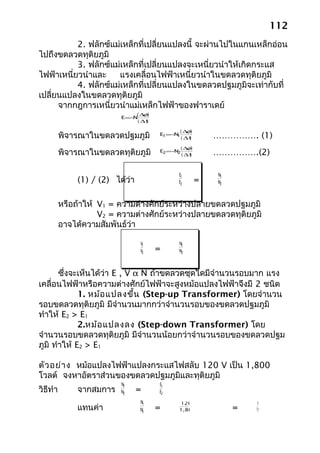 112
           2. ฟลักซ์แม่เหล็กที่เปลี่ยนแปลงนี้ จะผ่านไปในแกนเหล็กอ่อน
ไปถึงขดลวดทุติยภูมิ
           3. ฟลักซ์แม่เหล็กที่เปลี่ยนแปลงจะเหนี่ยวนำาให้เกิดกระแส
ไฟฟ้าเหนี่ยวนำาและ    แรงเคลื่อนไฟฟ้าเหนี่ยวนำาในขดลวดทุติยภูมิ
           4. ฟลักซ์แม่เหล็กที่เปลี่ยนแปลงในขดลวดปฐมภูมิจะเท่ากับที่
เปลี่ยนแปลงในขดลวดทุติยภูมิ
      จากกฎการเหนี่ยวนำาแม่เหล็กไฟฟ้าของฟาราเดย์
                                  (∆ )
                                    φ
                           E =−N
                                  ( ∆t
                                     )

                                              (∆ )
                                                φ
          พิจารณาในขดลวดปฐมภูมิ          E1=− 1
                                             N
                                                  ( ∆t
                                                     )       ……………. (1)
                                                  (∆ )
                                                    φ
          พิจารณาในขดลวดทุติยภูมิ        E2=−N2
                                                  (∆t
                                                    )        …………….(2)

                                              E1             N1
               (1) / (2) ได้ว่า               E2         =   N2



          หรือถ้าให้ V1 = ความต่างศักย์ระหว่างปลายขดลวดปฐมภูมิ
                     V2 = ความต่างศักย์ระหว่างปลายขดลวดทุติยภูมิ
          อาจได้ความสัมพันธ์ว่า

                                   V1         N1
                                   V2    =    N2



       ซึ่งจะเห็นได้ว่า E , V α N ถ้าขดลวดชุดใดมีจำานวนรอบมาก แรง
เคลื่อนไฟฟ้าหรือความต่างศักย์ไฟฟ้าจะสูงหม้อแปลงไฟฟ้าจึงมี 2 ชนิด
             1. หม้อ แปลงขึ้น (Step-up Transformer) โดยจำานวน
รอบขดลวดทุติยภูมิ มีจำานวนมากกว่าจำานวนรอบของขดลวดปฐมภูมิ
ทำาให้ E2 > E1
             2.หม้อ แปลงลง (Step-down Transformer) โดย
จำานวนรอบขดลวดทุติยภูมิ มีจำานวนน้อยกว่าจำานวนรอบของขดลวดปฐม
ภูมิ ทำาให้ E2 > E1

ตัว อย่า ง หม้อแปลงไฟฟ้าแปลงกระแสไฟสลับ 120 V เป็น 1,800
โวลต์ จงหาอัตราส่วนของขดลวดปฐมภูมิและทุติยภูมิ
                           N1            E1
วิธีทำา        จากสมการ    N2     =      E2
                                   N1         120                     1
               แทนค่า              N2    =    1,800               =   15
 