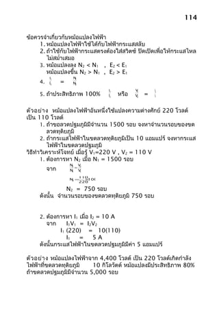 114

ข้อควรจำาเกี่ยวกับหม้อแปลงไฟฟ้า
     1. หม้อแปลงไฟฟ้าใช้ได้กับไฟฟ้ากระแสสลับ
     2. ถ้าใช้กับไฟฟ้ากระแสตรงต้องใส่สวิตซ์ ปิดเปิดเพื่อให้กระแสไหล
        ไม่สมำ่าเสมอ
     3. หม้อแปลงลง N2 < N1 , E2 < E1
        หม้อแปลงขึ้น N2 > N1 , E2 > E1
          E1         N1
     4.   E2    =    N2

                                 E1           V        I2
     5. ถ้าประสิทธิภาพ 100%            หรือ
                                               1
                                 E2           V2
                                                   =   I1



ตัว อย่า ง หม้อแปลงไฟฟ้าอันหนึ่งใช้แปลงความต่างศักย์ 220 โวลต์
เป็น 110 โวลต์
        1. ถ้าขอลวดปฐมภูมิมีจำานวน 1500 รอบ จงหาจำานวนรอบของขด
            ลวดทุติยภูมิ
        2. ถ้ากระแสไฟฟ้าในขดลวดทุติยภูมิเป็น 10 แอมแปร์ จงหากระแส
            ไฟฟ้าในขดลวดปฐมภูมิ
วิธีทำา วิเคราะห์โจทย์ เมื่อรู้ V1=220 V , V2 = 110 V
        1. ต้องการหา N2 เมื่อ N1 = 1500 รอบ
                    N V
          จาก          = 2
                     2
                    N V
                     1   1

                       110
                    N =
                     2   ×1000
                       220

                 N2 = 750 รอบ
     ดังนั้น จำานวนรอบของขดลวดทุติยภูมิ 750 รอบ


     2. ต้องการหา I1 เมื่อ I2 = 10 A
          จาก    I1V1 = I2V2
              I1 (220) = 10(110)
                 I1   =   5A
     ดังนั้นกระแสไฟฟ้าในขดลวดปฐมภูมิมีค่า 5 แอมแปร์

ตัว อย่า ง หม้อแปลงไฟฟ้าจาก 4,400 โวลต์ เป็น 220 โวลต์เกิดกำาลัง
ไฟฟ้าที่ขดลวดทุติยภูมิ   10 กิโลวัตต์ หม้อแปลงมีประสิทธิภาพ 80%
ถ้าขดลวดปฐมภูมิมีจำานวน 5,000 รอบ
 