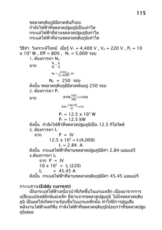 115
     ขดลวดทุติยภูมิมีลวดพันกี่รอบ
     กำาลังไฟฟ้าที่ขดลวดปฐมภูมิเป็นเท่าใด
     กระแสไฟฟ้าที่ผ่านขดลวดปฐมภูมิเท่าใด
     กระแสไฟฟ้าที่ผ่านขดลวดทุติยภูมิเท่าใด

วิธีทำา วิเคราะห์โจทย์ เมื่อรู้ V1 = 4,400 V , V2 = 220 V , P2 = 10
x 103 W , Eff = 80% , N1 = 5,000 รอบ
       1. ต้องการหา N2
                 N V
     จาก            = 2
                  2
                 N V
                  1   1

                     200
                 N =
                  2    × 5,000
                    4,400

                N2 = 250 รอบ
     ดังนั้น ชดลวดทุติยภูมิมีลวดพันอยู่ 250 รอบ
     2. ต้องการหา P1
                               (P )
     จาก                  (Eff) 2 ×
                             =
                               (P)
                                1
                                    100(%
                                       )

                              × 3
                             10 10
                           =
                          80       ×100
                               P1


                      P1 = 12.5 x 103 W
                      P1 = 12.5 kW
     ดังนั้น กำาลังไฟฟ้าที่ขดลวดปฐมภูมิเป็น 12.5 กิโลวัตต์
     3. ต้องการหา I1
        จาก           P = IV
                 12.5 x 103 = I1(4,000)
                      I1 = 2.84 A
     ดังนั้น กระแสไฟฟ้าที่ผ่านขดลวดปฐมภูมิมีค่า 2.84 แอมแปร์
     ง.ต้องการหา I2
            จาก P = IV
            10 x 103 = I2 (220)
            I2      = 45.45 A
     ดังนั้น กระแสไฟฟ้าที่ผ่านขดลวดทุติยภูมิมีค่า 45.45 แอมแปร์

กระแสวน(Eddy current)
       เป็นกระแสไฟฟ้าเหนี่ยวนำาที่เกิดขึ้นในแกนเหล็ก เนื่องมาจากการ
เปลี่ยนแปลงฟลักซ์แม่เหล็ก ที่ผ่านจากขดลวดปฐมภูมิ ไปยังขดลวดทุติย
ภูมิ เป็นผลให้เกิดความร้อนขึ้นในแกนเหล็กนั้น ทำาให้มีการสูญเสีย
พลังงานไฟฟ้าผลก็คือ กำาลังไฟฟ้าที่ขดลวดทุติยภูมิน้อยกว่าที่ขดลวดปฐม
ภูมิเสมอ
 