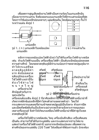 116
      เพื่อลดการสูญเสียพลังงานไฟฟ้าเป็นความร้อนในแกนเหล็กอัน
เนื่องมาจากกระแสวน จึงต้องออกแบบแกนเหล็กให้มีกระแสวนน้อยที่สุด
โดยการใช้แผ่นเหล็กอ่อนหลายๆ แผ่นซ้อนกัน โดยมีฉนวนบางๆ กั้นไว้
ระหว่างแผ่น ดังรูป 1




             แกนเหล็ก
รูป 1. ( ก ) แกนเหล็กในหม้อแปลง                   ( ข ) กระแสวนใน
     แกนเหล็ก

        หลักการของหม้อแปลงไฟฟ้ายังนำา ไปใช้กับเครื่อ งไฟฟ้ าบางชนิ ด
เช่น หัวแร้งไฟฟ้าแบบปืน เครื่องเชื่อมไฟฟ้า เป็นต้นจะมีหม้อแปลงลงลด
ความต่างศักย์ โดยขดลวดทุติยภูมิมีจำานวนน้อยกว่าขดลวดปฐมภูมิมาก
ทำา ให้ ก ระแสที่ ข ด
ล ว ด ทุ ติ ย ภู มิ มี ค่ า สวิตซ์      สวิตซ์แบบ
มาก ดั ง นั้ น ขดลวด        กุญแจ           สั่น
ทุ ติ ย ภู มิ ข องเครื่ อ ง สวิตซ์        สวิตซ์           เกิดประกายไฟ
ใช้ ไ ฟฟ้ า เหล่ า นี้ จึ ง กุญแจ         กุญแจ                    ที่
ต้ อ ง ใ ช้ ส า ย ไ ฟ                                        หัวเทียนใน
ข น า ด ใ ห ญ่                            ขดลวดเหนี่ยว       เครื่องยนต์
        เครื่องจ่ายไฟ                            นำา        สวิตซ์กุญแจ
ศักย์สูงสำาหรับการ                        ชนิดหม้อแปลง
จุดระเบิดใน                        รูป 2 วงจรไฟฟ้าของเครื่องจ่าย
                                                 ขึ้น
                                            ไฟฟ้าศักย์สูง
เครื่องยนต์เบนซิน ดังรูป 2 ก็อาศัยหลักการเกิดกระแสไฟฟ้าเหนี่ยวนำาที่
เกิดจากฟลักซ์แม่เหล็กที่มีค่าไม่คงตัวผ่านขดลวดตัวนำา โดยให้
กระแสตรงจากแบตเตอรี่ผ่านเข้าขดลวดปฐมภูมิเป็นจังหวะ ด้วยการปิด
และเปิดสวิตซ์สลับกันเป็นจังหวะอย่างรวดเร็วตามจังหวะการหมุนของ
เพลาเครื่องยนต์ จึงทำาให้เกิดแรงเคลื่อนไฟฟ้าเหนี่ยวนำาที่มีค่าสูงในขด
ลวดทุติยภูมิได้
      เครื่องใช้ไฟฟ้าบางชนิดเช่น วิทยุ เครื่องบันทึกเสียง เครื่องคิดเลข
เป็นต้น สามารถใช้ได้กับกระแสสลับ และกระแสตรงจากถ่านไฟฉาย
แสดงว่าเครื่องใช้ไฟฟ้าเหล่านี้ นอกจากจะมีหม้อแปลงลง เพื่อลดความ
ต่างศักย์ของกระแสสลับ 220 โวลต์ ให้เหลือเท่าทีต้องการแล้ว ยังจะต้อง
 