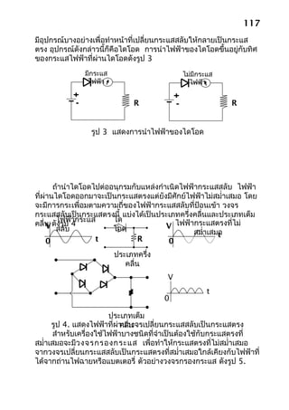 117
มีอุปกรณ์บางอย่างเพื่อทำาหน้าที่เปลี่ยนกระแสสลับให้กลายเป็นกระแส
ตรง อุปกรณ์ดังกล่าวนี้ก็คือไดโอด การนำาไฟฟ้าของไดโอดขึ้นอยู่กับทิศ
ของกระแสไฟฟ้าที่ผ่านไดโอดดังรูป 3
              มีกระแส                       ไม่มีกระแส
               ไฟฟ้า                          ไฟฟ้า


                             R                            R


                รูป 3 แสดงการนำาไฟฟ้าของไดโอด




       ถ้านำาไดโอดไปต่ออนุกรมกับแหล่งกำาเนิดไฟฟ้ากระแสสลับ ไฟฟ้า
ที่ผ่านไดโอดออกมาจะเป็นกระแสตรงแต่ยังมีศักย์ไฟฟ้าไม่สมำ่าเสมอ โดย
จะมีการกระเพื่อมตามความถี่ของไฟฟ้ากระแสสลับที่ป้อนเข้า วงจร
กระแสสลับเป็นกระแสตรงนี้ แบ่งได้เป็นประเภทครึ่งคลื่นและประเภทเต็ม
        ไฟฟ้ากระแส      ได
คลื่น ดังรูป 4
     V สลับ             โอด             V ไฟฟ้ากระแสตรงที่ไม่
                                               สมำ่าเสมอ
                                                       t
     0             t           R         0
                        ประเภทครึ่ง
                           คลื่น
                                       V
                                                    t
                                      0

                         ประเภทเต็ม
      รูป 4. แสดงไฟฟ้าที่ผ่านวงจรเปลี่ยนกระแสสลับเป็นกระแสตรง
                             คลื่น
       สำาหรับเครื่องใช้ไฟฟ้าบางชนิดที่จำาเป็นต้องใช้กับกระแสตรงที่
สมำ่าเสมอจะมีว งจรกรองกระแส เพื่อทำาให้กระแสตรงที่ไม่สมำ่าเสมอ
จากวงจรเปลี่ยนกระแสสลับเป็นกระแสตรงที่สมำ่าเสมอใกล้เคียงกับไฟฟ้าที่
ได้จากถ่านไฟฉายหรือแบตเตอรี่ ตัวอย่างวงจรกรองกระแส ดังรูป 5.
 