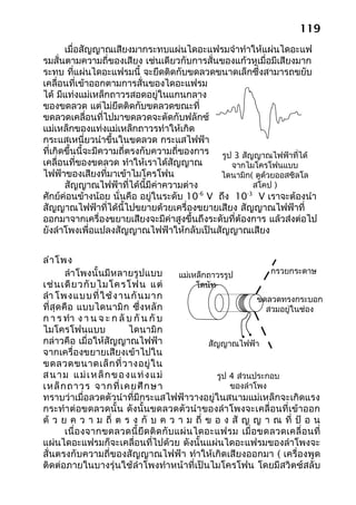 119
       เมื่อสัญญาณเสียงมากระทบแผ่นไดอะแฟรมจำาทำาให้แผ่นไดอะแฟ
รมสั่นตามความถี่ของเสียง เช่นเดียวกับการสั่นของแก้วหูเมื่อมีเสียงมาก
ระทบ ที่แผ่นไดอะแฟรมนี้ จะยึดติดกับขดลวดขนาดเล็กซึ่งสามารถขยับ
เคลื่อนที่เข้าออกตามการสั่นของไดอะแฟรม
ได้ มีแท่งแม่เหล็กถาวรสอดอยู่ในแกนกลาง
ของขดลวด แต่ไม่ยึดติดกับขดลวดขณะที่
ขดลวดเคลื่อนที่ไปมาขดลวดจะตัดกับฟลักซ์
แม่เหล็กของแท่งแม่เหล็กถาวรทำาให้เกิด
กระแสเหนี่ยวนำาขึ้นในขดลวด กระแสไฟฟ้า
ที่เกิดขึ้นนี้จะมีความถี่ตรงกับความถี่ของการ รูป 3 สัญญาณไฟฟ้าที่ได้
เคลื่อนที่ของขดลวด ทำาให้เราได้สัญญาณ           จากไมโครโฟนแบบ
ไฟฟ้าของเสียงที่มาเข้าไมโครโฟน               ไดนามิก( ดูด้วยออสซิลโล
       สัญญาณไฟฟ้าที่ได้นี้มีค่าความต่าง                สโคป )
ศักย์ค่อนข้างน้อย นั่นคือ อยู่ในระดับ 10 V ถึง 10 V เราจะต้องนำา
                                          -6         -3

สัญญาณไฟฟ้าที่ได้นี้ไปขยายด้วยเครื่องขยายเสียง สัญญาณไฟฟ้าที่
ออกมาจากเครื่องขยายเสียงจะมีค่าสูงขึ้นถึงระดับที่ต้องการ แล้วส่งต่อไป
ยังลำาโพงเพื่อแปลงสัญญาณไฟฟ้าให้กลับเป็นสัญญาณเสียง


ลำา โพง
          ลำา โพงนั้นมีหลายรูปแบบ            แม่เหล็กถาวรรูป          กรวยกระดาษ
เช่ น เดี ย วกั บ ไมโครโฟน แต่                    โดนัท
ลำา โพงแบบที่ ใ ช้ ง านกั น มาก                                    ขดลวดทรงกระบอก
ที่ สุ ด คื อ แบบไดนามิ ก ซึ่งหลั ก                                  สวมอยู่ในช่อง
ก า ร ทำา ง า น จ ะ ก ลั บ กั น กั บ
ไมโครโฟนแบบ                ไดนามิก
กล่าวคือ เมื่อให้สัญญาณไฟฟ้า                         สัญญาณไฟฟ้า
จากเครื่องขยายเสียงเข้าไปใน
ขดลวดขนาดเล็ ก ที่ ว างอยู่ ใ น
ส น า ม แ ม่ เ ห ล็ ก ข อ ง แ ท่ ง แ ม่                 รูป 4 ส่วนประกอบ
เหล็ ก ถาวร จากที่ เ คยศึ ก ษา                              ของลำาโพง
ทราบว่าเมื่อลวดตัวนำาที่มีกระแสไฟฟ้าวางอยู่ในสนามแม่เหล็กจะเกิดแรง
กระทำา ต่อขดลวดนั้น ดังนั้นขดลวดตัวนำา ของลำา โพงจะเคลื่อนที่เข้าออก
ด้ ว ย ค ว า ม ถี่ ต ร ง กั บ ค ว า ม ถี่ ข อ ง สั ญ ญ า ณ ที่ ป้ อ น
          เนื่ อ งจากขดลวดนี้ ยึด ติ ด กั บ แผ่ นไดอะแฟรม เมื่ อ ขดลวดเคลื่ อ นที่
แผ่นไดอะแฟรมก็จะเคลื่อนที่ไปด้วย ดังนั้นแผ่นไดอะแฟรมของลำาโพงจะ
สั่นตรงกับความถี่ของสัญญาณไฟฟ้า ทำาให้เกิดเสียงออกมา ( เครื่องพูด
ติดต่อภายในบางรุ่นใช้ลำาโพงทำาหน้าที่เป็นไมโครโฟน โดยมีสวิตซ์สลับ
 